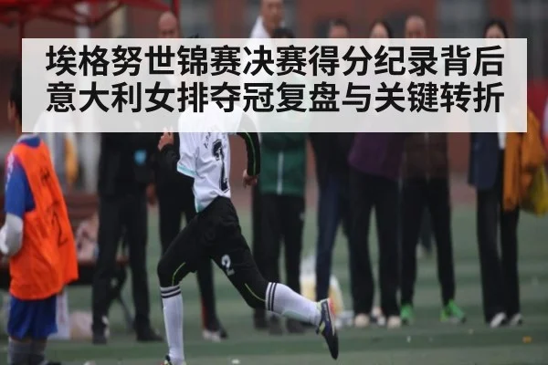 埃格努世锦赛决赛得分纪录背后 意大利女排夺冠复盘与关键转折